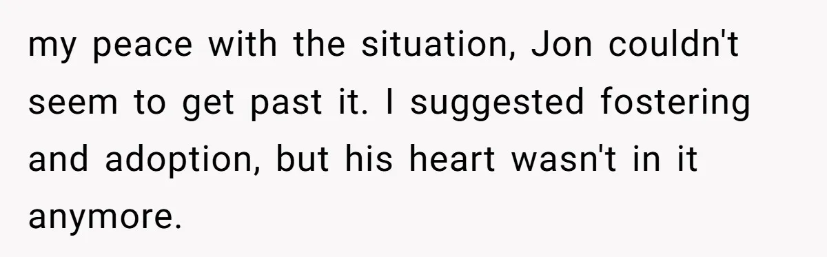 my peace with the situation, Jon couldn't seem to get past it. I suggested fostering and adoption, but his heart wasn't in it anymore.