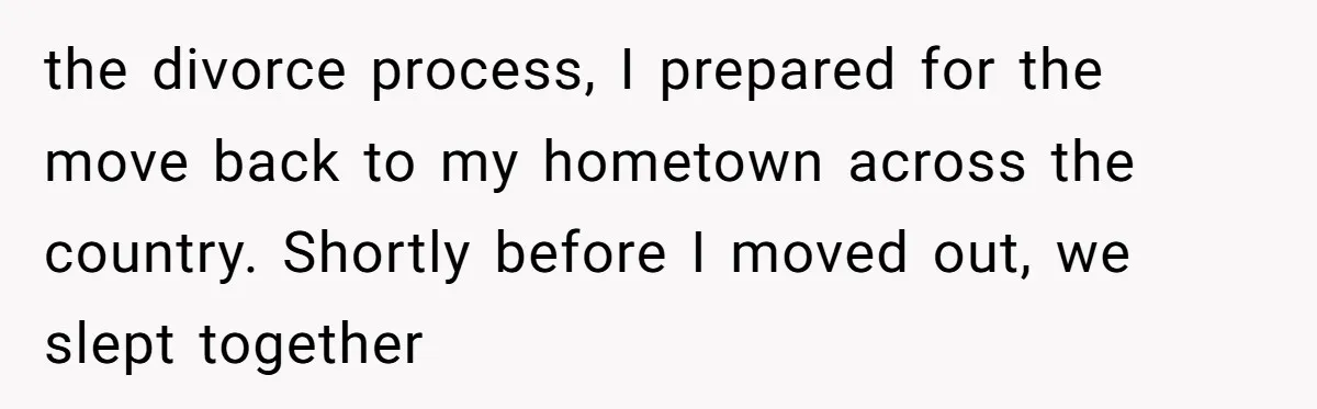 the divorce process, I prepared for the move back to my hometown across the country. Shortly before I moved out, we slept together