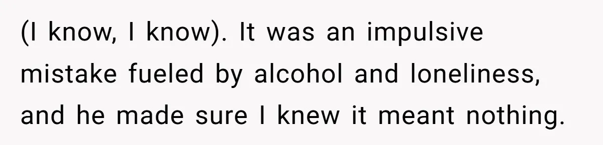 (I know, I know). It was an impulsive mistake fueled by alcohol and loneliness, and he made sure I knew it meant nothing.