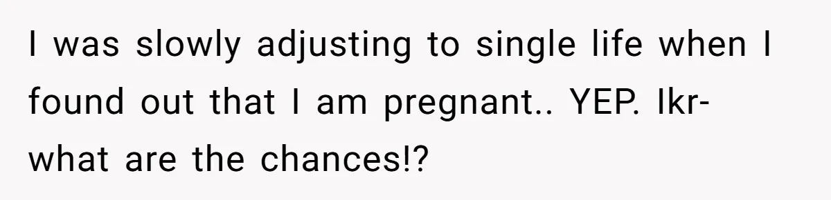I was slowly adjusting to single life when I found out that I am pregnant.. YEP. Ikr- what are the chances!?