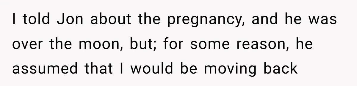 I told Jon about the pregnancy, and he was over the moon, but; for some reason, he assumed that I would be moving back
