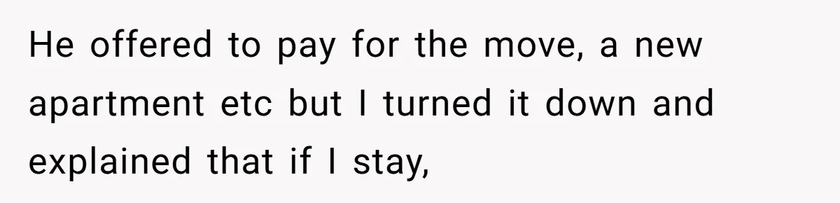 He offered to pay for the move, a new apartment etc but I turned it down and explained that if I stay,