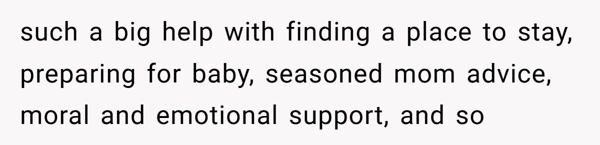 such a big help with finding a place to stay, preparing for baby, seasoned mom advice, moral and emotional support, and so