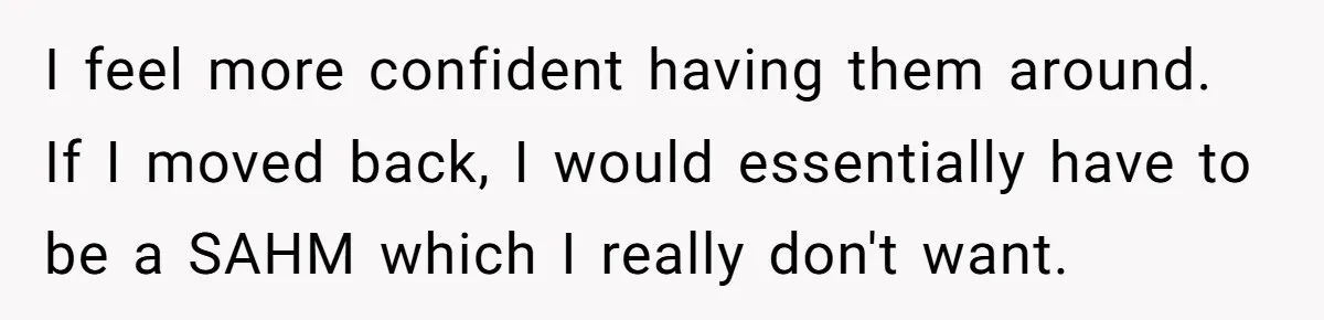 I feel more confident having them around. If I moved back, I would essentially have to be a SAHM which I really don't want.