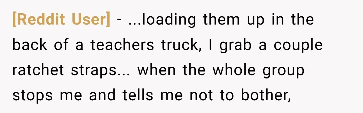[Reddit User] − ...loading them up in the back of a teachers truck, I grab a couple ratchet straps... when the whole group stops me and tells me not to...