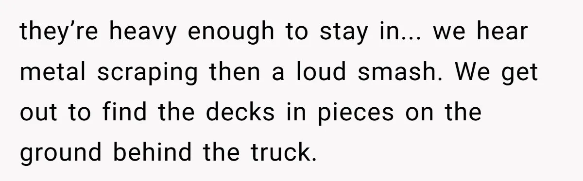 A Stubborn Customer Insisted on Using a TV Cable to Secure a Heavy Fridge they’re heavy enough to stay in... we hear metal scraping then a loud smash. We get out to find the decks in pieces on the ground behind the truck.