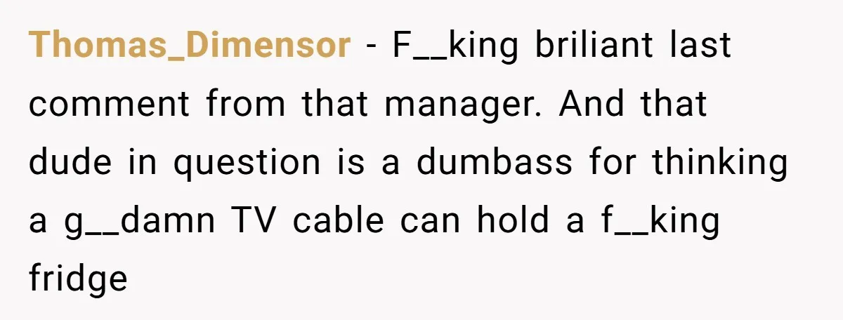 A Stubborn Customer Insisted on Using a TV Cable to Secure a Heavy Fridge Thomas_Dimensor − F__king briliant last comment from that manager. And that dude in question is a dumbass for thinking a g__damn TV cable can hold a f__king fridge