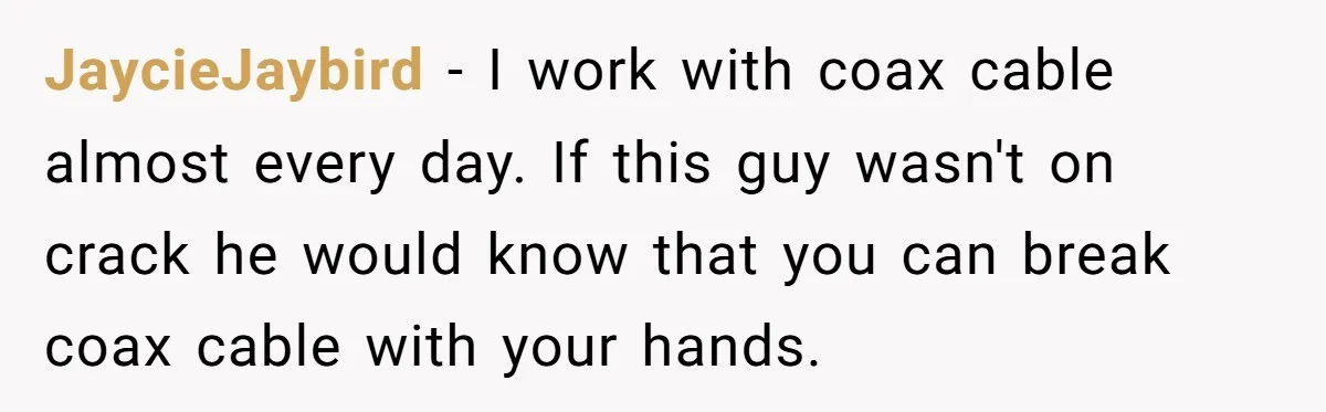 A Stubborn Customer Insisted on Using a TV Cable to Secure a Heavy Fridge JaycieJaybird − I work with coax cable almost every day. If this guy wasn't on crack he would know that you can break coax cable with your hands.