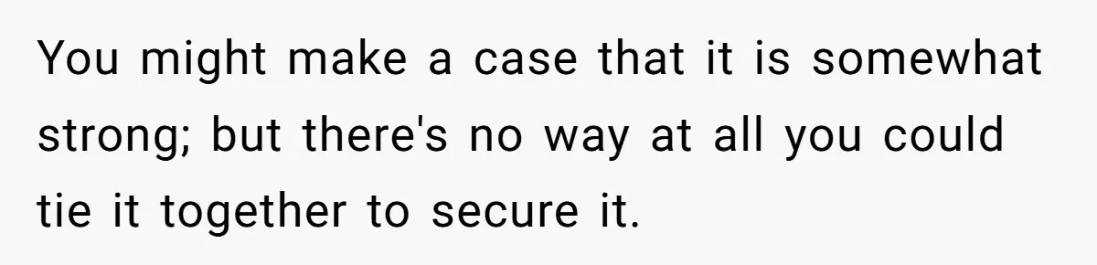 A Stubborn Customer Insisted on Using a TV Cable to Secure a Heavy Fridge You might make a case that it is somewhat strong; but there's no way at all you could tie it together to secure it.