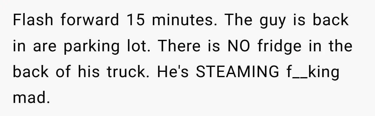 A Stubborn Customer Insisted on Using a TV Cable to Secure a Heavy Fridge Flash forward 15 minutes. The guy is back in are parking lot. There is NO fridge in the back of his truck. He's STEAMING f__king mad.