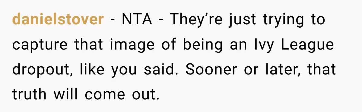 Startup Star Caught Pretending to Be an Ivy League Dropout After Friends See Him Graduate danielstover - NTA - They’re just trying to capture that image of being an Ivy League dropout, like you said. Sooner or later, that truth will come out.