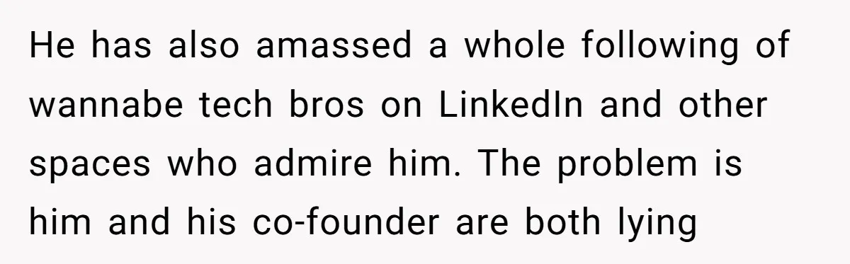 Startup Star Caught Pretending to Be an Ivy League Dropout After Friends See Him Graduate He has also amassed a whole following of wannabe tech bros on LinkedIn and other spaces who admire him. The problem is him and his co-founder are both lying