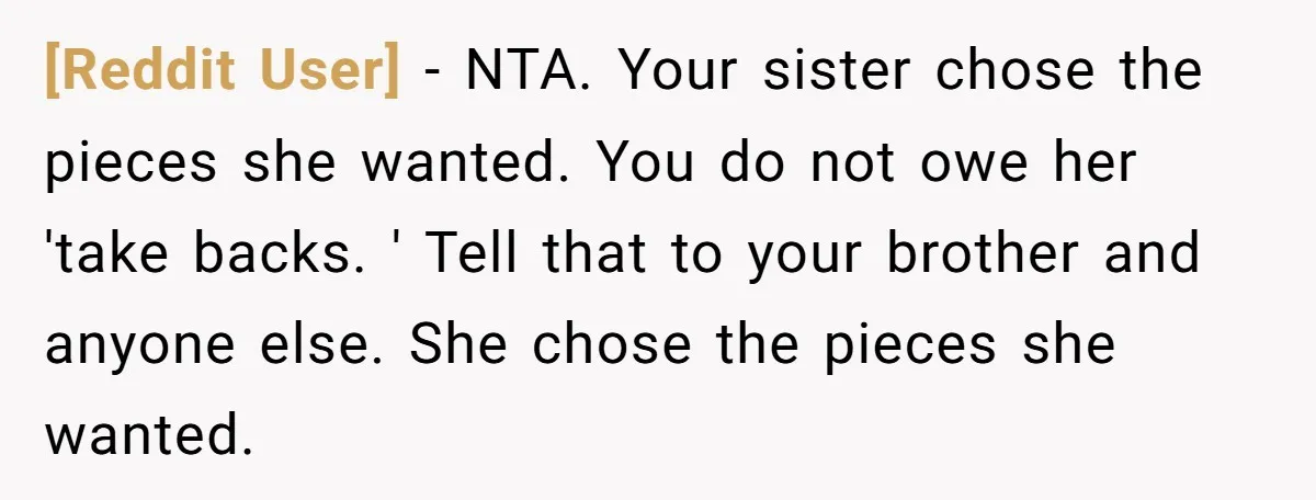 [Reddit User] − NTA. Your sister chose the pieces she wanted. You do not owe her 'take backs. ' Tell that to your brother and anyone else. She chose the...