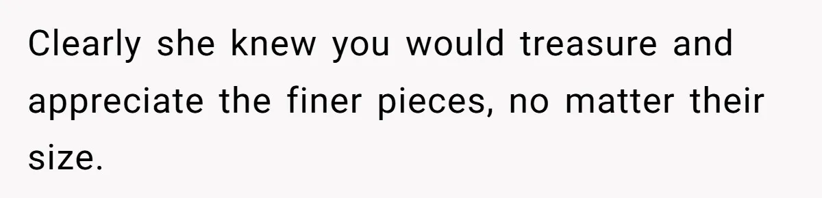 Clearly she knew you would treasure and appreciate the finer pieces, no matter their size.