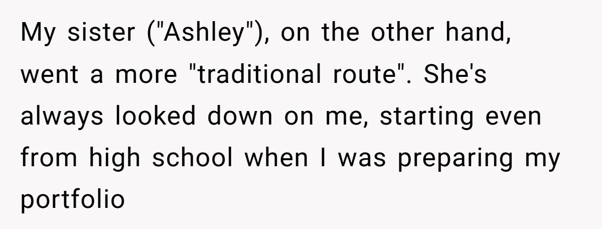 My sister ("Ashley"), on the other hand, went a more "traditional route". She's always looked down on me, starting even from high school when I was preparing my portfolio