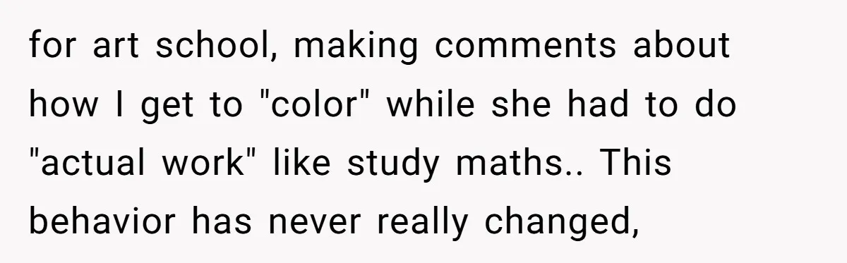 for art school, making comments about how I get to "color" while she had to do "actual work" like study maths.. This behavior has never really changed,