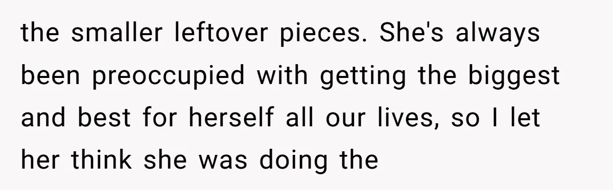 the smaller leftover pieces. She's always been preoccupied with getting the biggest and best for herself all our lives, so I let her think she was doing the