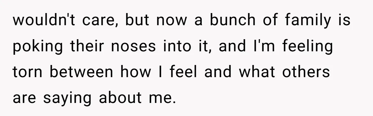 wouldn't care, but now a bunch of family is poking their noses into it, and I'm feeling torn between how I feel and what others are saying about me.