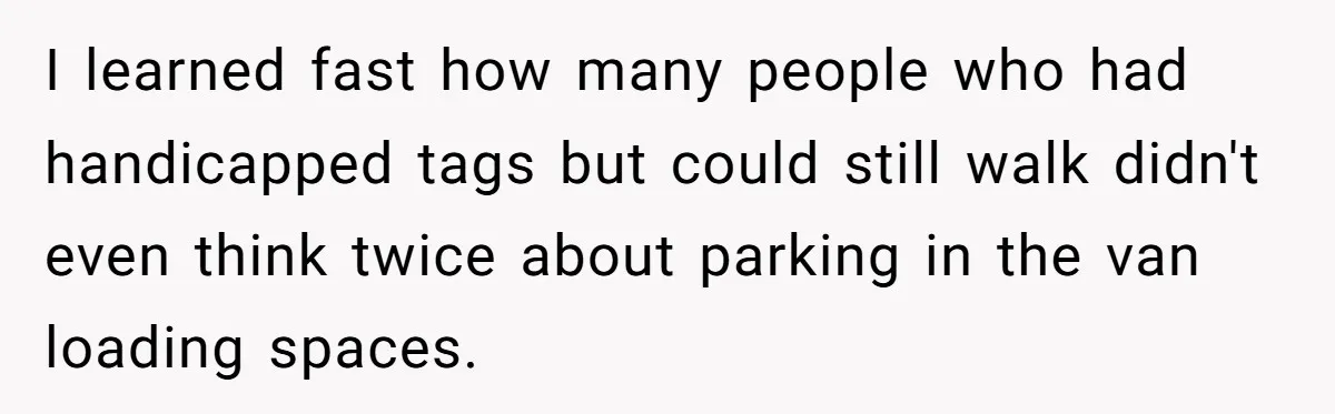 I learned fast how many people who had handicapped tags but could still walk didn't even think twice about parking in the van loading spaces.
