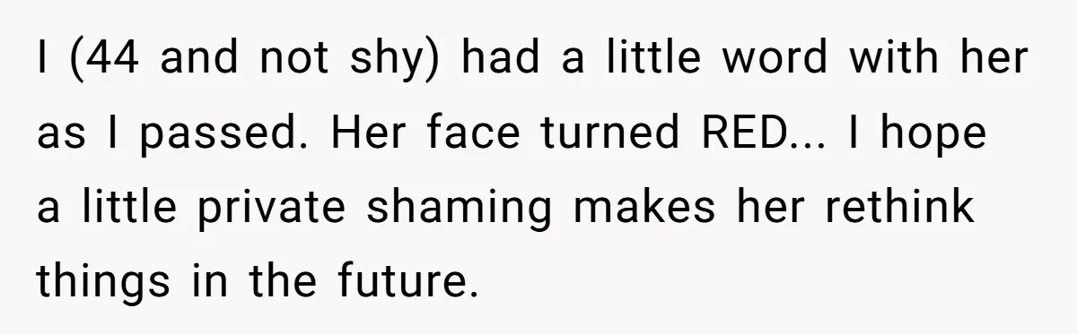 I (44 and not shy) had a little word with her as I passed. Her face turned RED... I hope a little private shaming makes her rethink things in the...