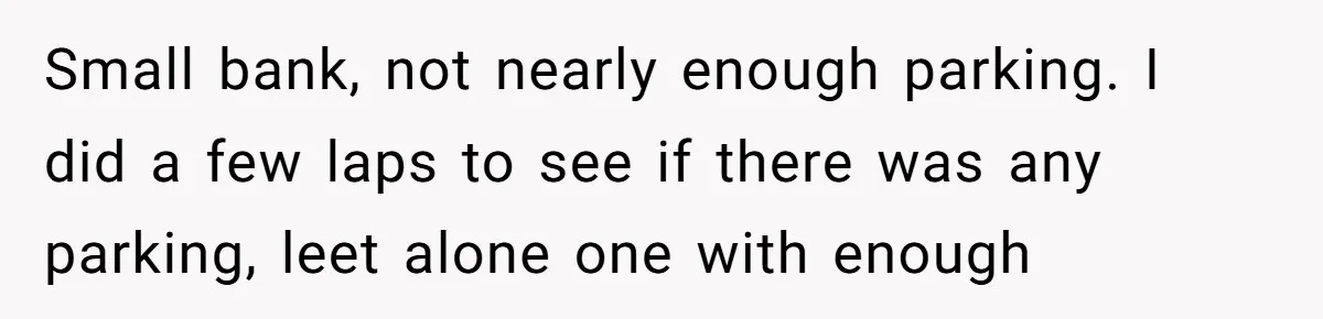 Small bank, not nearly enough parking. I did a few laps to see if there was any parking, leet alone one with enough