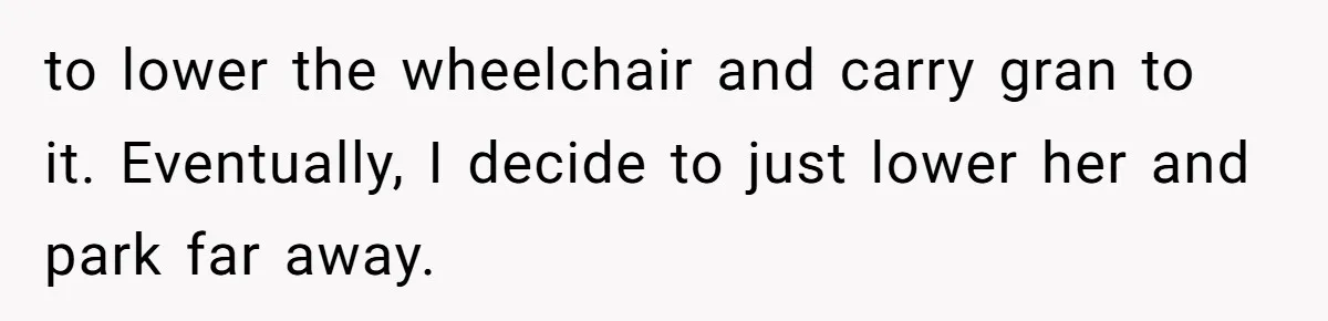 to lower the wheelchair and carry gran to it. Eventually, I decide to just lower her and park far away.