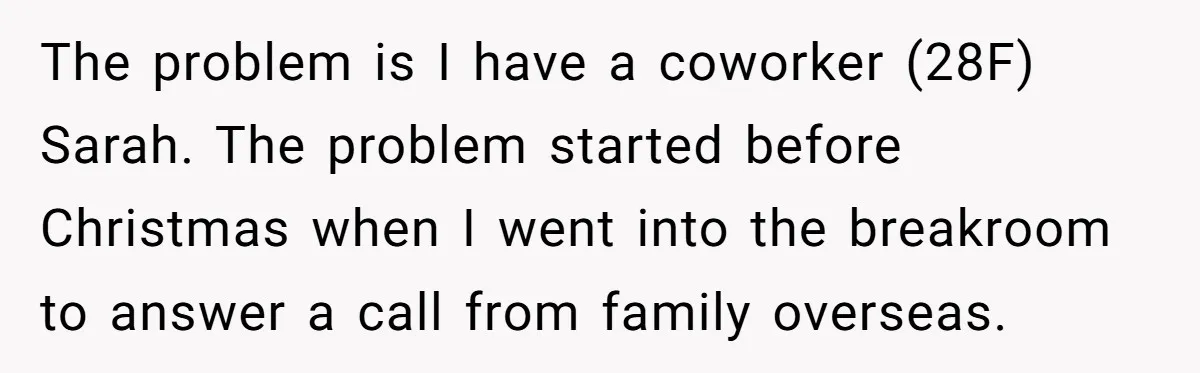 The problem is I have a coworker (28F) Sarah. The problem started before Christmas when I went into the breakroom to answer a call from family overseas.