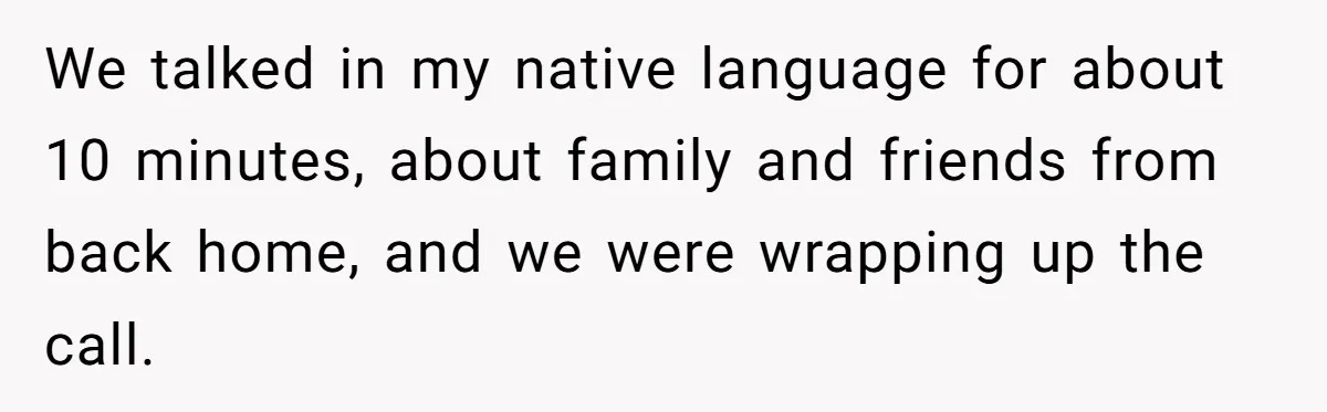 We talked in my native language for about 10 minutes, about family and friends from back home, and we were wrapping up the call.