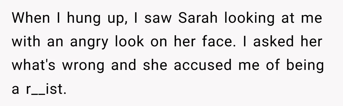 When I hung up, I saw Sarah looking at me with an angry look on her face. I asked her what's wrong and she accused me of being a r__ist.