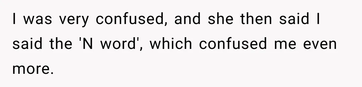 I was very confused, and she then said I said the 'N word', which confused me even more.