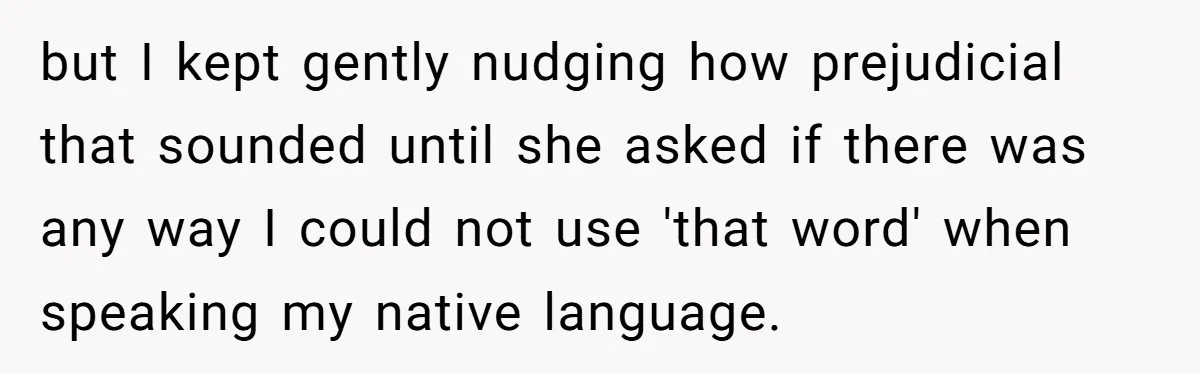 but I kept gently nudging how prejudicial that sounded until she asked if there was any way I could not use 'that word' when speaking my native language.