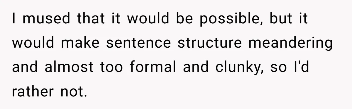 I mused that it would be possible, but it would make sentence structure meandering and almost too formal and clunky, so I'd rather not.