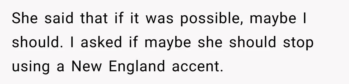 She said that if it was possible, maybe I should. I asked if maybe she should stop using a New England accent.