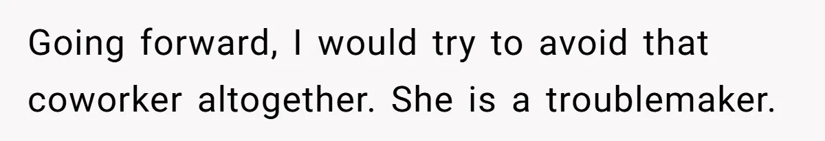 Going forward, I would try to avoid that coworker altogether. She is a troublemaker.