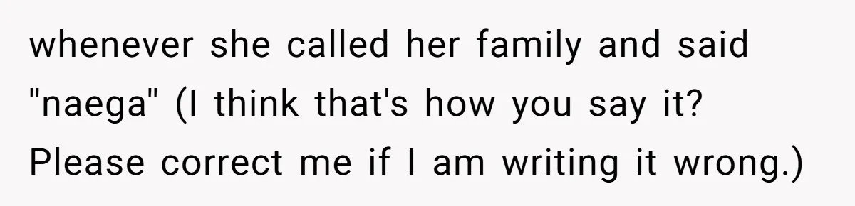 whenever she called her family and said ''naega'' (I think that's how you say it? Please correct me if I am writing it wrong.)