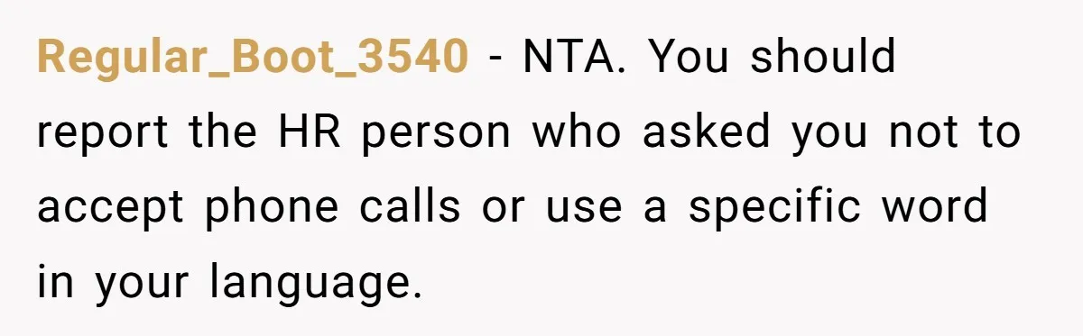 Regular_Boot_3540 − NTA. You should report the HR person who asked you not to accept phone calls or use a specific word in your language.
