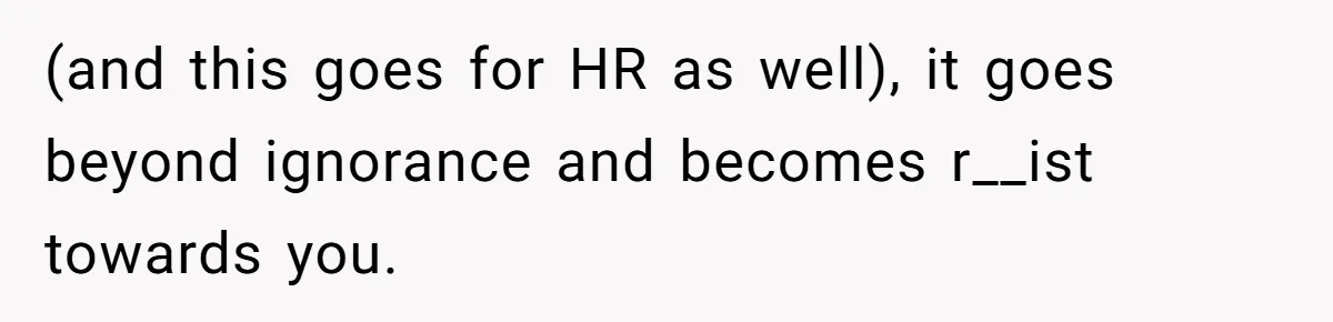 (and this goes for HR as well), it goes beyond ignorance and becomes r__ist towards you.