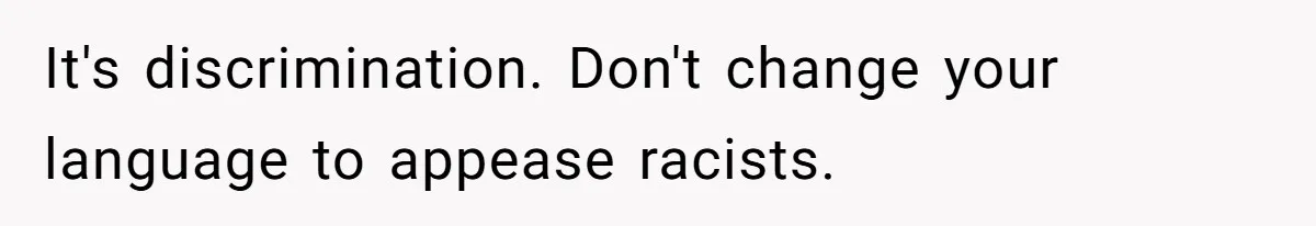 It's discrimination. Don't change your language to appease racists.
