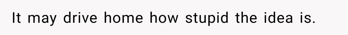 It may drive home how stupid the idea is.