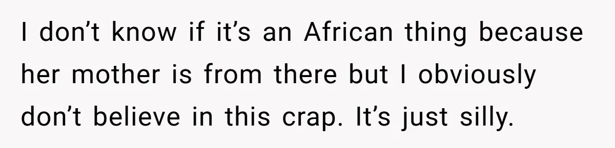 I don’t know if it’s an African thing because her mother is from there but I obviously don’t believe in this crap. It’s just silly.