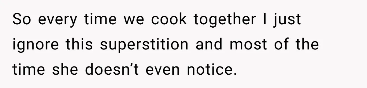So every time we cook together I just ignore this superstition and most of the time she doesn’t even notice.