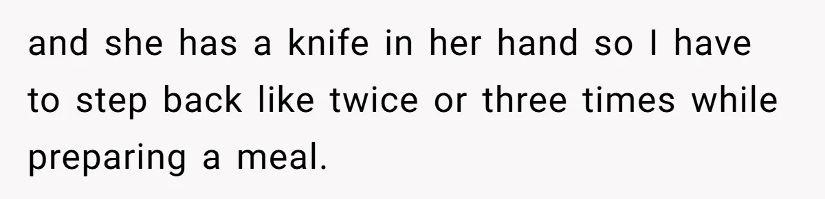 and she has a knife in her hand so I have to step back like twice or three times while preparing a meal.