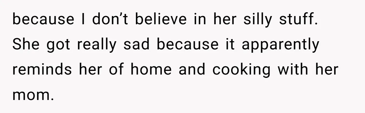 because I don’t believe in her silly stuff. She got really sad because it apparently reminds her of home and cooking with her mom.
