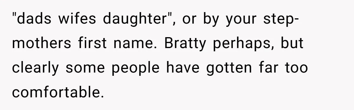 Teen Refuses To Split Her Dead Sister’s College Fund With Stepmom’s Daughter, And Her Dad Loses It "dads wifes daughter", or by your step-mothers first name. Bratty perhaps, but clearly some people have gotten far too comfortable.