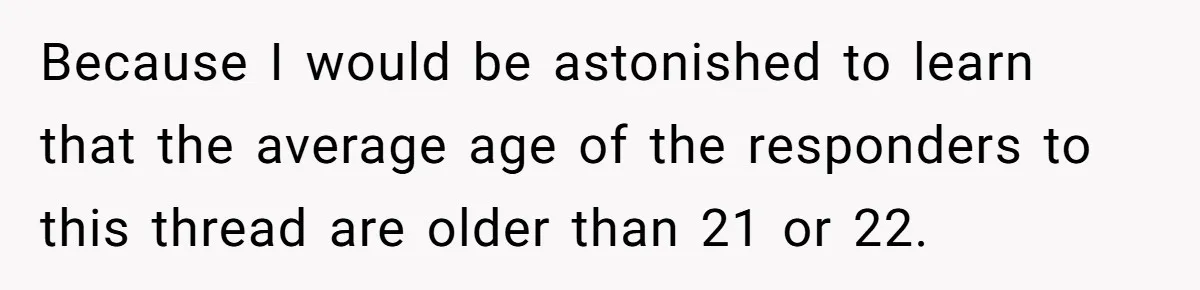 Teen Refuses To Split Her Dead Sister’s College Fund With Stepmom’s Daughter, And Her Dad Loses It Because I would be astonished to learn that the average age of the responders to this thread are older than 21 or 22.