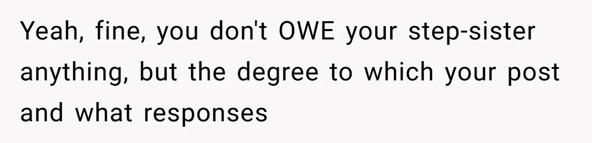 Teen Refuses To Split Her Dead Sister’s College Fund With Stepmom’s Daughter, And Her Dad Loses It Yeah, fine, you don't OWE your step-sister anything, but the degree to which your post and what responses