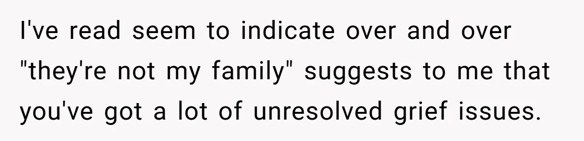 Teen Refuses To Split Her Dead Sister’s College Fund With Stepmom’s Daughter, And Her Dad Loses It I've read seem to indicate over and over "they're not my family" suggests to me that you've got a lot of unresolved grief issues.
