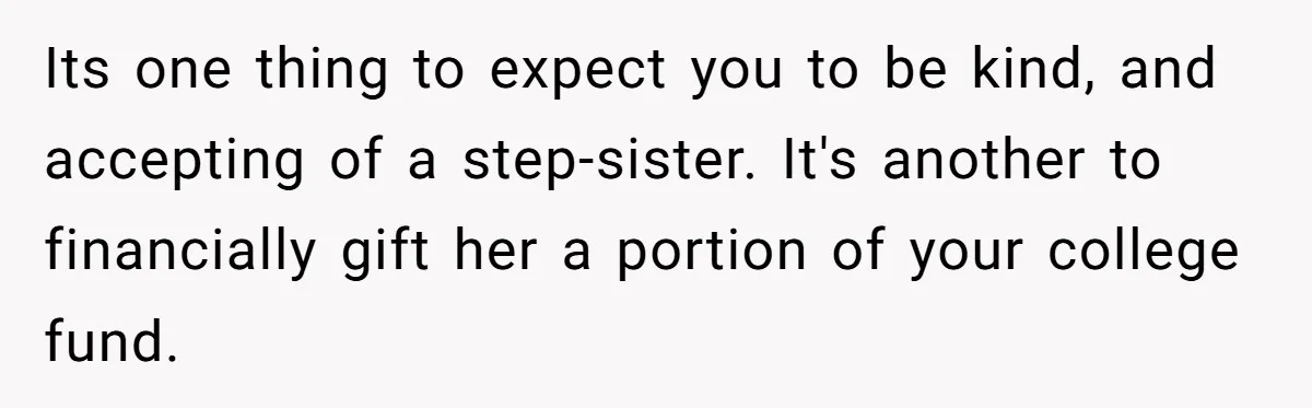 Teen Refuses To Split Her Dead Sister’s College Fund With Stepmom’s Daughter, And Her Dad Loses It Its one thing to expect you to be kind, and accepting of a step-sister. It's another to financially gift her a portion of your college fund.