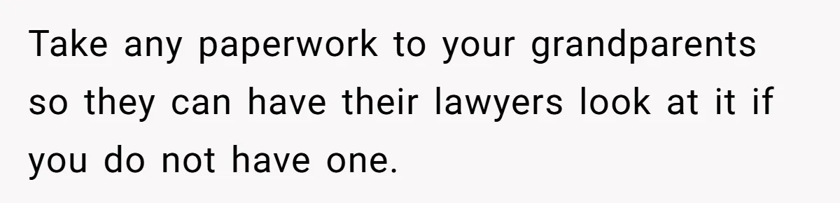 Teen Refuses To Split Her Dead Sister’s College Fund With Stepmom’s Daughter, And Her Dad Loses It Take any paperwork to your grandparents so they can have their lawyers look at it if you do not have one.