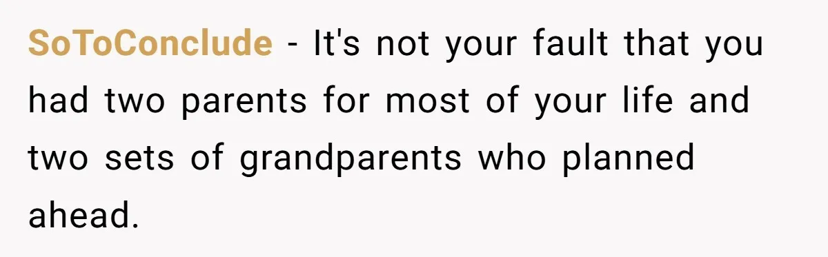Teen Refuses To Split Her Dead Sister’s College Fund With Stepmom’s Daughter, And Her Dad Loses It SoToConclude − It's not your fault that you had two parents for most of your life and two sets of grandparents who planned ahead.